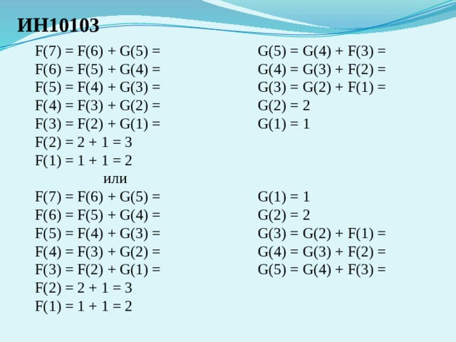 ИН10103 F(7) = F(6) + G(5) = G(5) = G(4) + F(3) = F(6) = F(5) + G(4) = G(4) = G(3) + F(2) = F(5) = F(4) + G(3) = G(3) = G(2) + F(1) = G(2) = 2 F(4) = F(3) + G(2) = F(3) = F(2) + G(1) = G(1) = 1 F(2) = 2 + 1 = 3 F(1) = 1 + 1 = 2    или G(1) = 1 F(7) = F(6) + G(5) = F(6) = F(5) + G(4) = G(2) = 2 F(5) = F(4) + G(3) = G(3) = G(2) + F(1) = F(4) = F(3) + G(2) = G(4) = G(3) + F(2) = F(3) = F(2) + G(1) = G(5) = G(4) + F(3) = F(2) = 2 + 1 = 3 F(1) = 1 + 1 = 2 
