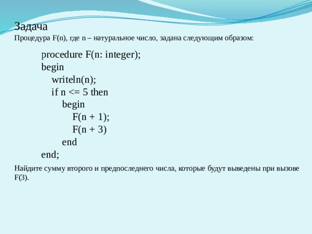 Задача Процедура F(n), где n – натуральное число, задана следующим образом:  procedure F(n: integer); begin  writeln(n);  if n  begin  F(n + 1);  F(n + 3)  end end;  Найдите сумму второго и предпоследнего числа, которые будут выведены при вызове F(3).  