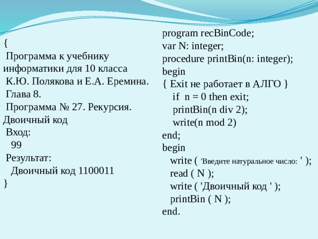 program recBinCode; var N: integer; procedure printBin(n: integer); begin { Exit не работает в АЛГО }  if n = 0 then exit;  printBin(n div 2);  write(n mod 2) end; begin  write ( 'Введите натуральное число: ' );  read ( N );  write ( 'Двоичный код ' );  printBin ( N ); end. {  Программа к учебнику информатики для 10 класса  К.Ю. Полякова и Е.А. Еремина.  Глава 8.  Программа № 27. Рекурсия. Двоичный код  Вход:  99  Результат:  Двоичный код 1100011 } 