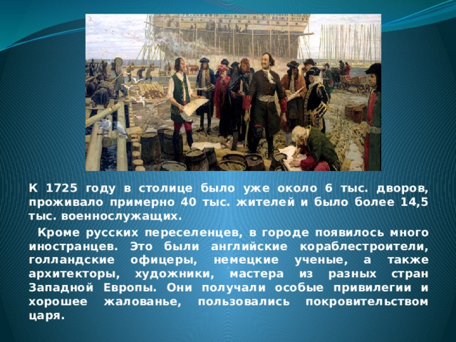 К 1725 году в столице было уже около 6 тыс. дворов, проживало примерно 40 тыс. жителей и было более 14,5 тыс. военнослужащих.  Кроме русских переселенцев, в городе появилось много иностранцев. Это были английские кораблестроители, голландские офицеры, немецкие ученые, а также архитекторы, художники, мастера из разных стран Западной Европы. Они получали особые привилегии и хорошее жалованье, пользовались покровительством царя. 