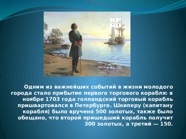 Одним из важнейших событий в жизни молодого города стало прибытие первого торгового корабля: в ноябре 1703 года голландский торговый корабль пришвартовался в Петербурге. Шкиперу (капитану корабля) было вручено 500 золотых, также было обещано, что второй пришедший корабль получит 300 золотых, а третий — 150.   