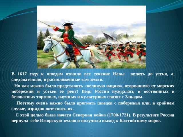 В 1617 году к шведам отошло все течение Невы вплоть до устья, а, следовательно, и расположенные там земли.  Но как можно было представить «великую нацию», оторванную от морских побережий и устьев ее рек?! Ведь Россия нуждалась в постоянных и безопасных торговых, научных и культурных связях с Западом.  Поэтому очень важно было прогнать шведов с побережья или, в крайнем случае, изрядно потеснить их.    С этой целью была начата Северная война (1700-1721). В результате Россия вернула себе Ижорскую землю и получила выход к Балтийскому морю. 