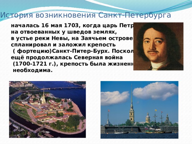 История возникновения Санкт-Петербурга началась 16 мая 1703, когда царь Петр I на отвоеванных у шведов землях, в устье реки Невы, на Заячьем острове спланировал и заложил крепость  ( фортецию)Санкт-Питер-Бурх. Поскольку ещё продолжалась Северная война  (1700-1721 г.), крепость была жизненно  необходима. 