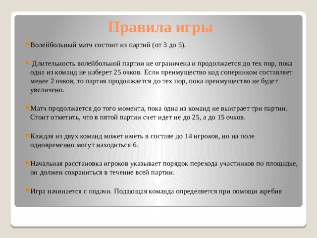 Правила игры Волейбольный матч состоит из партий (от 3 до 5).  Длительность волейбольной партии не ограничена и продолжается до тех пор, пока одна из команд не наберет 25 очков. Если преимущество над соперником составляет менее 2 очков, то партия продолжается до тех пор, пока преимущество не будет увеличено. Матч продолжается до того момента, пока одна из команд не выиграет три партии. Стоит отметить, что в пятой партии счет идет не до 25, а до 15 очков. Каждая из двух команд может иметь в составе до 14 игроков, но на поле одновременно могут находиться 6. Начальная расстановка игроков указывает порядок перехода участников по площадке, он должен сохраниться в течение всей партии. Игра начинается с подачи. Подающая команда определяется при помощи жребия        