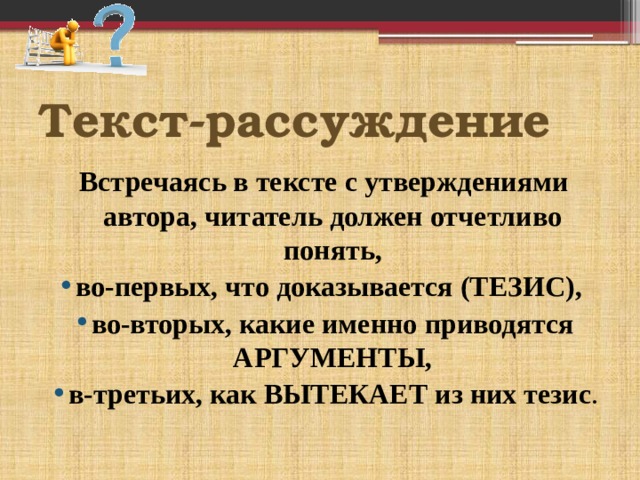    Встречаясь в тексте с утверждениями автора, читатель должен отчетливо понять, во-первых, что доказывается (ТЕЗИС), во-вторых, какие именно приводятся АРГУМЕНТЫ, в-третьих, как ВЫТЕКАЕТ из них тезис . Текст-рассуждение 