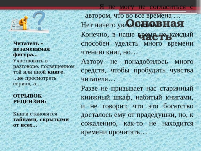 Я не могу не согласиться с автором, что во все времена … Нет ничего увлекательней… Конечно, в наше время не каждый способен уделять много времени чтению книг, но… Автору не понадобилось много средств, чтобы пробудить чувства читателя… Разве не призывает нас старинный книжный шкаф, набитый книгами, и не говорит, что это богатство досталось ему от прадедушки, но, к сожалению, как-то не находится времени прочитать… Основная часть Читатель – незаменимая фигура… Участвовать в разговоре, посвященном той или иной книге. … не просмотреть сериал, а… ОТРЫВОК РЕЦЕНЗИИ: Книги становятся тайнами, скрытыми от всех… 