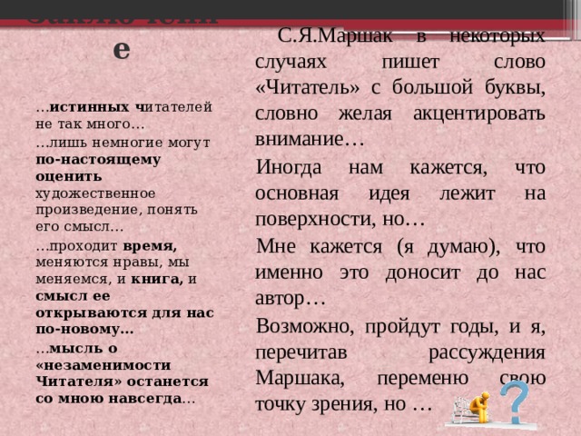 Заключение С.Я.Маршак в некоторых случаях пишет слово «Читатель» с большой буквы, словно желая акцентировать внимание… Иногда нам кажется, что основная идея лежит на поверхности, но… Мне кажется (я думаю), что именно это доносит до нас автор… Возможно, пройдут годы, и я, перечитав рассуждения Маршака, переменю свою точку зрения, но … … истинных ч итателей не так много… … лишь немногие могут по-настоящему оценить художественное произведение, понять его смысл… … проходит время, меняются нравы, мы меняемся, и книга, и смысл ее открываются для нас по-новому… … мысль о «незаменимости Читателя» останется со мною навсегда … 