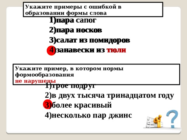 Укажите примеры с ошибкой в образовании формы слова пара сапог пара носков салат из помидоров занавески из тюли пара сапог пара носков салат из помидоров занавески из тюля тюли Укажите пример, в котором нормы формообразования не нарушены 1)трое подруг 2)в двух тысяча тринадцатом году 3)более красивый 4)несколько пар джинс 