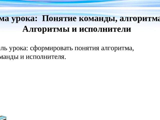 Тема урока: Понятие команды, алгоритма. Алгоритмы и исполнители    Цель урока: сформировать понятия алгоритма, команды и исполнителя. 