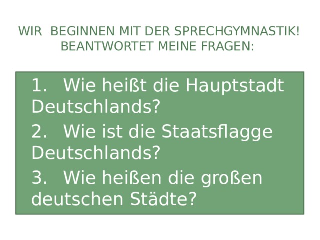 Wir beginnen mit der Sprechgymnastik! Beantwortet meine Fragen: 1.  Wie heißt die Hauptstadt Deutschlands? 2.  Wie ist die Staatsflagge Deutschlands? 3.  Wie heißen die großen deutschen Städte? 