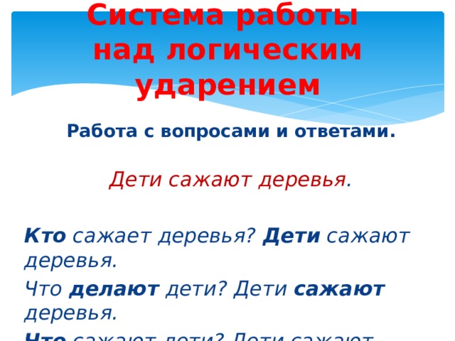 Система работы  над логическим ударением Работа с вопросами и ответами.  Дети сажают деревья . Кто сажает деревья? Дети сажают деревья. Что делают дети? Дети сажают деревья. Что сажают дети? Дети сажают деревья . 