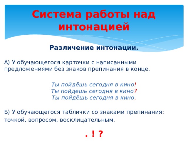 Система работы над интонацией Различение интонации. А) У обучающегося карточки с написанными предложениями без знаков препинания в конце. Ты пойдёшь сегодня в кино ! Ты пойдёшь сегодня в кино ? Ты пойдёшь сегодня в кино .  Б) У обучающегося таблички со знаками препинания: точкой, вопросом, восклицательным. . ! ? 