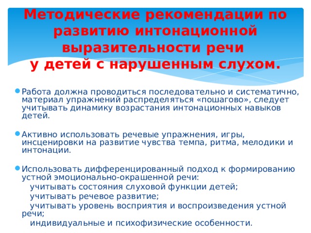 Методические рекомендации по развитию интонационной выразительности речи  у детей с нарушенным слухом. Работа должна проводиться последовательно и систематично, материал упражнений распределяться «пошагово», следует учитывать динамику возрастания интонационных навыков детей. Активно использовать речевые упражнения, игры, инсценировки на развитие чувства темпа, ритма, мелодики и интонации. Использовать дифференцированный подход к формированию устной эмоционально-окрашенной речи:  учитывать состояния слуховой функции детей;  учитывать речевое развитие;  учитывать уровень восприятия и воспроизведения устной речи;  индивидуальные и психофизические особенности. 