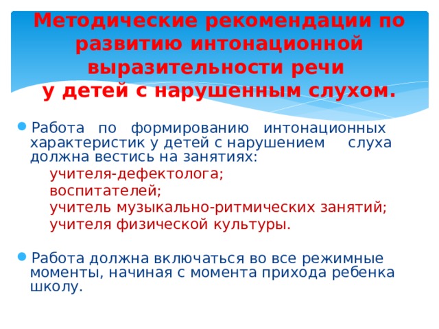 Методические рекомендации по развитию интонационной выразительности речи  у детей с нарушенным слухом. Работа по формированию интонационных характеристик у детей с нарушением слуха должна вестись на занятиях:  учителя-дефектолога;  воспитателей;  учитель музыкально-ритмических занятий;  учителя физической культуры. Работа должна включаться во все режимные моменты, начиная с момента прихода ребенка школу. 