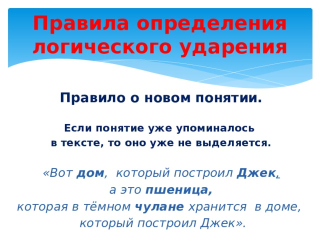 Правила определения логического ударения Правило о новом понятии.   Если понятие уже упоминалось в тексте, то оно уже не выделяется.   «Вот дом ,  который построил Джек ,   а это пшеница,   которая в тёмном чулане хранится  в доме,   который построил Джек». 