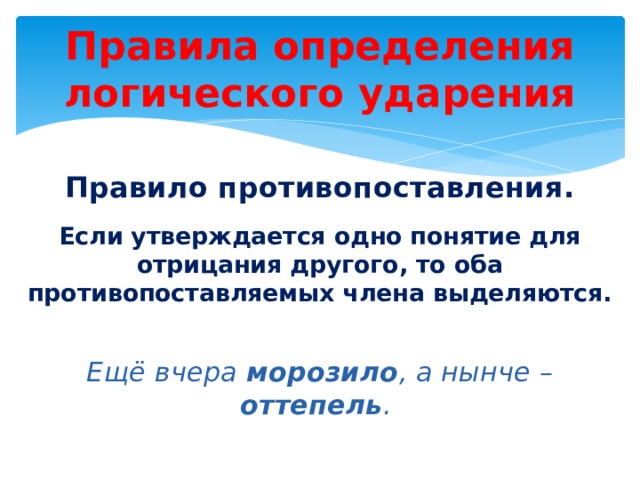 Правила определения логического ударения Правило противопоставления . Если утверждается одно понятие для отрицания другого, то оба противопоставляемых члена выделяются.  Ещё вчера морозило , а нынче – оттепель . 