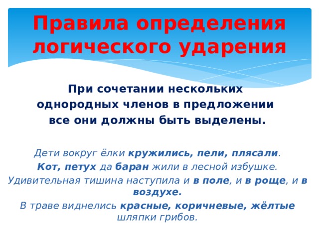 Правила определения логического ударения При сочетании нескольких однородных членов в предложении все они должны быть выделены.  Дети вокруг ёлки кружились, пели, плясали . Кот, петух да баран жили в лесной избушке. Удивительная тишина наступила и в поле , и в роще , и в воздухе. В траве виднелись красные, коричневые, жёлтые шляпки грибов. 