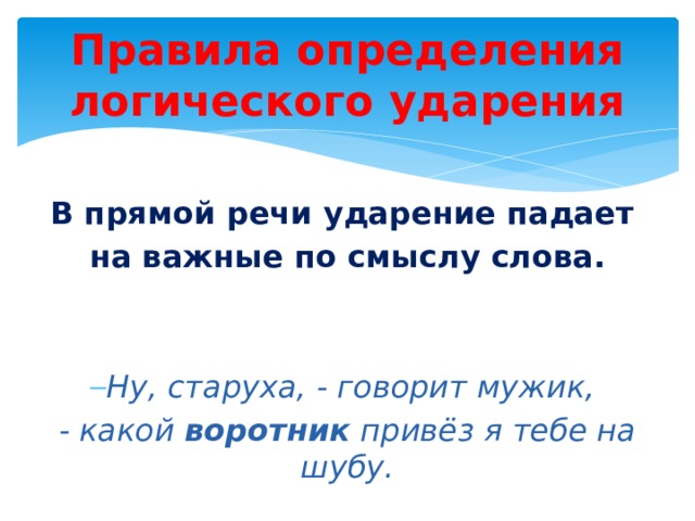 Правила определения логического ударения  В прямой речи ударение падает на важные по смыслу слова.   Ну, старуха, - говорит мужик, - какой воротник привёз я тебе на шубу. 