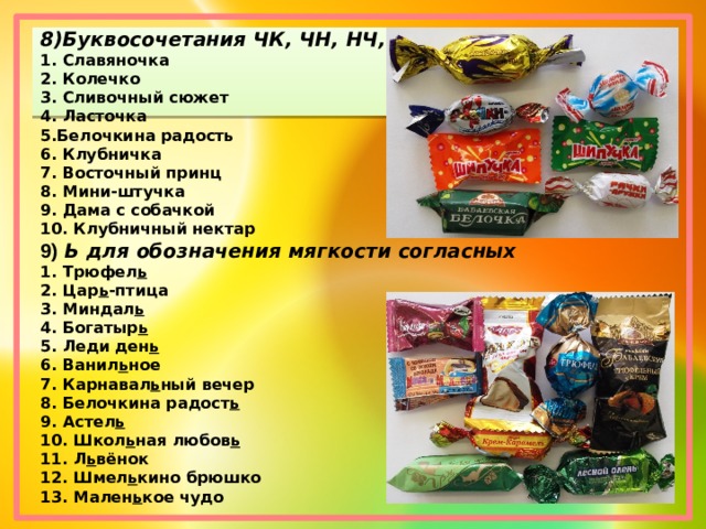 8)Буквосочетания ЧК, ЧН, НЧ, ЩН. 1. Славяночка 2. Колечко 3. Сливочный сюжет 4. Ласточка 5.Белочкина радость 6. Клубничка 7. Восточный принц 8. Мини-штучка 9. Дама с собачкой 10. Клубничный нектар 9) Ь для обозначения мягкости согласных 1. Трюфел ь 2. Цар ь -птица 3. Миндал ь 4. Богатыр ь 5. Леди ден ь 6. Ванил ь ное 7. Карнавал ь ный вечер 8. Белочкина радост ь 9. Астел ь 10. Школ ь ная любов ь 11. Л ь вёнок 12. Шмел ь кино брюшко 13. Мален ь кое чудо 