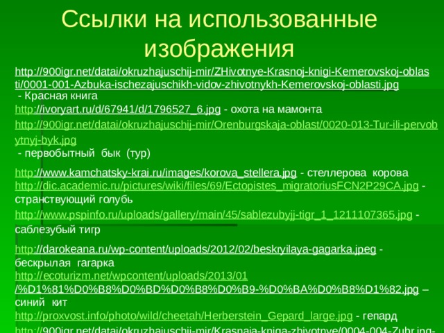 Ссылки на использованные изображения http://900igr.net/datai/okruzhajuschij-mir/ZHivotnye-Krasnoj-knigi-Kemerovskoj-oblasti/0001-001-Azbuka-ischezajuschikh-vidov-zhivotnykh-Kemerovskoj-oblasti.jpg  - Красная книга http ://ivoryart.ru/d/67941/d/1796527_6.jpg  - охота на мамонта http://900igr.net/datai/okruzhajuschij-mir/Orenburgskaja-oblast/0020-013-Tur-ili-pervobytnyj-byk.jpg  - первобытный бык (тур) http ://www.kamchatsky-krai.ru/images/korova_stellera.jpg  - стеллерова корова http://dic.academic.ru/pictures/wiki/files/69/Ectopistes_migratoriusFCN2P29CA.jpg  - странствующий голубь http://www.pspinfo.ru/uploads/gallery/main/45/sablezubyjj-tigr_1_1211107365.jpg  - саблезубый тигр http ://darokeana.ru/wp-content/uploads/2012/02/beskryilaya-gagarka.jpeg  - бескрылая гагарка http:// ecoturizm.net/wpcontent/uploads/2013/01 /%D1%81%D0%B8%D0%BD%D0%B8%D0%B9-%D0%BA%D0%B8%D1%82.jpg – синий кит http://proxvost.info/photo/wild/cheetah/Herberstein_Gepard_large.jpg  - гепард http :// 900igr.net/datai/okruzhajuschij-mir/Krasnaja-kniga-zhivotnye/0004-004-Zubr.jpg - зубр