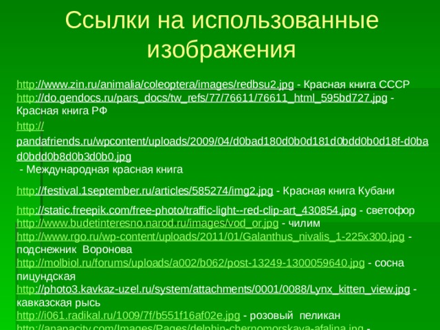 Ссылки на использованные изображения http ://www.zin.ru/animalia/coleoptera/images/redbsu2.jpg  - Красная книга СССР http ://do.gendocs.ru/pars_docs/tw_refs/77/76611/76611_html_595bd727.jpg  - Красная книга РФ http:// pandafriends.ru/wpcontent/uploads/2009/04/d0bad180d0b0d181d0bdd0b0d18f-d0bad0bdd0b8d0b3d0b0.jpg  - Международная красная книга http ://festival.1september.ru/articles/585274/img2.jpg  - Красная книга Кубани http ://static.freepik.com/free-photo/traffic-light--red-clip-art_430854.jpg  - светофор http://www.budetinteresno.narod.ru/images/vod_or.jpg  - чилим http://www.rgo.ru/wp-content/uploads/2011/01/Galanthus_nivalis_1-225x300.jpg  - подснежник Воронова http://molbiol.ru/forums/uploads/a002/b062/post-13249-1300059640.jpg  - сосна пицундская http ://photo3.kavkaz-uzel.ru/system/attachments/0001/0088/Lynx_kitten_view.jpg  - кавказская рысь http://i061.radikal.ru/1009/7f/b551f16af02e.jpg  - розовый пеликан http://anapacity.com/Images/Pages/delphin-chernomorskaya-afalina.jpg  - черноморская афалина  