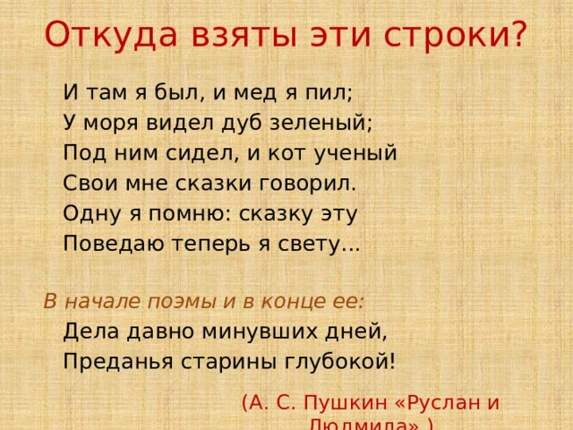 Откуда взяты эти строки?  И там я был, и мед я пил;  У моря видел дуб зеленый;  Под ним сидел, и кот ученый  Свои мне сказки говорил.  Одну я помню: сказку эту  Поведаю теперь я свету...  В начале поэмы и в конце ее:  Дела давно минувших дней,  Преданья старины глубокой! (А. С. Пушкин «Руслан и Людмила».) 