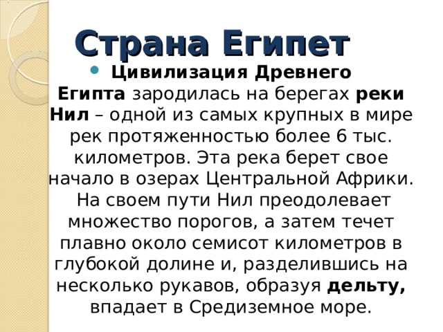 Страна Египет Цивилизация Древнего Египта  зародилась на берегах  реки Нил  – одной из самых крупных в мире рек протяженностью более 6 тыс. километров. Эта река берет свое начало в озерах Центральной Африки.  На своем пути Нил преодолевает множество порогов, а затем течет плавно около семисот километров в глубокой долине и, разделившись на несколько рукавов, образуя дельту, впадает в Средиземное море.  