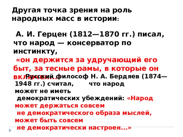 Другая точка зрения на роль народных масс в истории :   А. И. Герцен (1812—1870 гг.) писал, что народ — консерватор по инстинкту,  «он держится за удручающий его быт, за тесные рамы, в которые он включен...»       Русский философ Н. А. Бердяев (1874—1948 гг.) считал, что народ может не иметь  демократических убеждений: «Народ может держаться совсем  не демократического образа мыслей, может быть совсем  не демократически настроен...» 