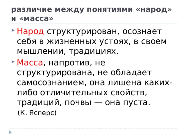 различие между понятиями «народ» и «масса» Народ структурирован, осознает себя в жизненных устоях, в своем мышлении, традициях. Масса , напротив, не структурирована, не обладает самосознанием, она лишена каких-либо отличительных свойств, традиций, почвы — она пуста.  (К. Ясперс) 