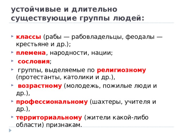 устойчивые и длительно существующие группы людей: классы (рабы — рабовладельцы, феодалы — крестьяне и др.); племена , народности, нации;  сословия ;  группы, выделяемые по религиозному (протестанты, католики и др.),  возрастному (молодежь, пожилые люди и др.), профессиональному (шахтеры, учителя и др.), территориальному (жители какой-либо области) признакам. 