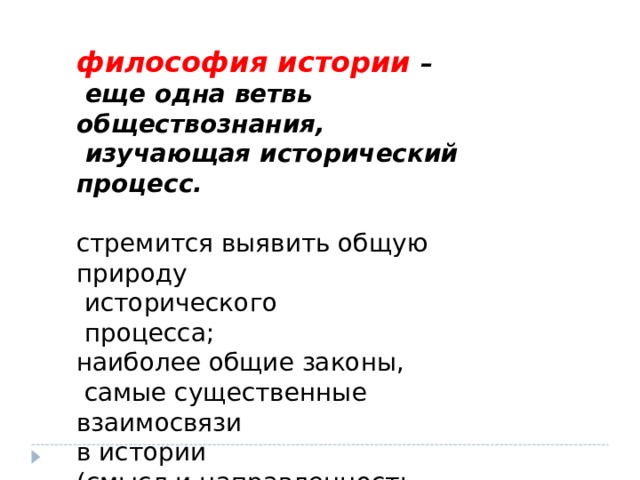философия истории –  еще одна ветвь обществознания,  изучающая исторический процесс.  стремится выявить общую природу  исторического  процесса; наиболее общие законы,  самые существенные взаимосвязи в истории (смысл и направленность  общественного развития) . 