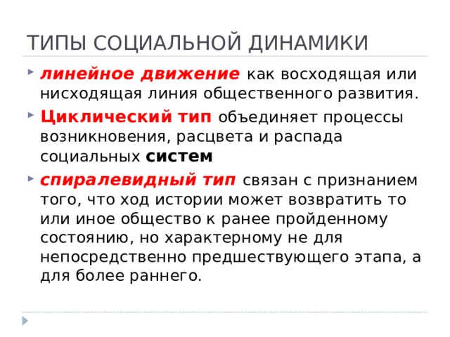 ТИПЫ СОЦИАЛЬНОЙ ДИНАМИКИ линейное движение как восходящая или нисходящая линия общественного развития. Циклический тип объединяет процессы возникновения, расцвета и распада социальных систем спиралевидный тип связан с признанием того, что ход истории может возвратить то или иное общество к ранее пройденному состоянию, но характерному не для непосредственно предшествующего этапа, а для более раннего. 