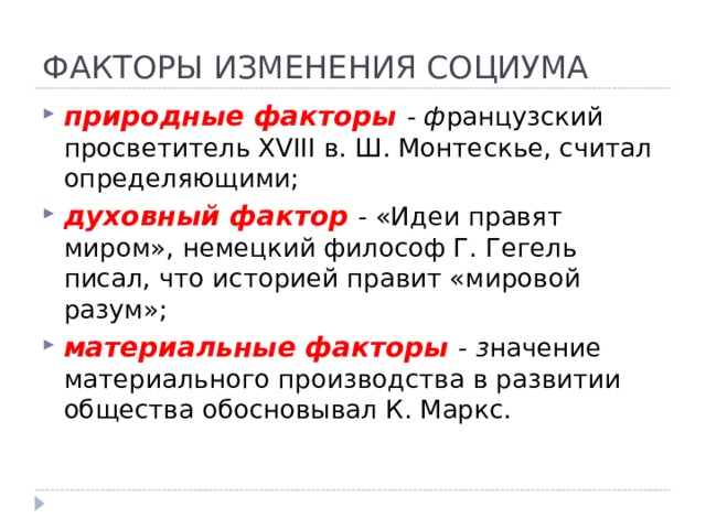 ФАКТОРЫ ИЗМЕНЕНИЯ СОЦИУМА природные факторы - ф ранцузский просветитель XVIII в. Ш. Монтескье, считал определяющими; духовный фактор - «Идеи правят миром», немецкий философ Г. Гегель писал, что историей правит «мировой разум»; материальные факторы - з начение материального производства в развитии общества обосновывал К. Маркс.   