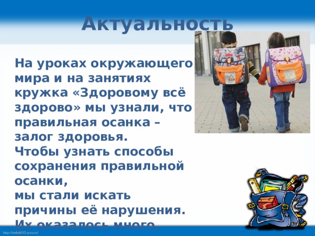 Актуальность На уроках окружающего мира и на занятиях кружка «Здоровому всё здорово» мы узнали, что правильная осанка – залог здоровья. Чтобы узнать способы сохранения правильной осанки, мы стали искать причины её нарушения. Их оказалось много. Среди основных мы выделили школьный рюкзак. 