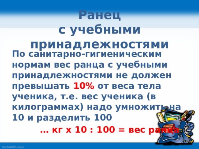 Ранец  с учебными принадлежностями  По санитарно-гигиеническим нормам вес ранца с учебными принадлежностями не должен превышать  10%  от веса тела ученика, т.е. вес ученика (в килограммах) надо умножить на 10 и разделить 100  … кг x 10 : 100 = вес ранца 
