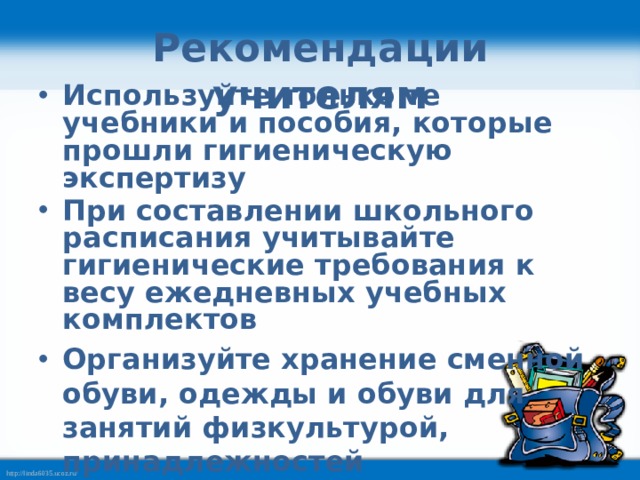 Рекомендации учителям Используйте только те учебники и пособия, которые прошли гигиеническую экспертизу При составлении школьного расписания учитывайте гигиенические требования к весу ежедневных учебных комплектов Организуйте хранение сменной обуви, одежды и обуви для занятий физкультурой, принадлежностей  для уроков технологии, ИЗО в  помещении школы 