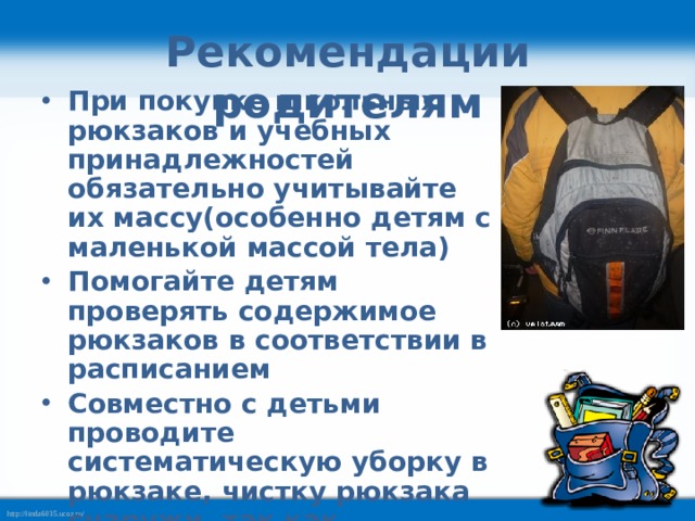 Рекомендации родителям При покупке школьных рюкзаков и учебных принадлежностей обязательно учитывайте их массу(особенно детям с маленькой массой тела) Помогайте детям проверять содержимое рюкзаков в соответствии в расписанием Совместно с детьми проводите систематическую уборку в рюкзаке, чистку рюкзака снаружи, так как скопившаяся за год грязь тоже имеет массу  
