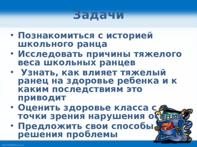 Задачи Познакомиться с историей школьного ранца Исследовать причины тяжелого веса школьных ранцев  Узнать, как влияет тяжелый ранец на здоровье ребенка и к каким последствиям это приводит Оценить здоровье класса с точки зрения нарушения осанки Предложить свои способы решения проблемы 