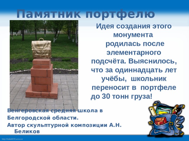 Памятник портфелю Идея создания этого монумента  родилась после элементарного подсчёта. Выяснилось, что за одиннадцать лет учёбы, школьник переносит в портфеле до 30 тонн груза! Венгеровская средняя школа в Белгородской области. Автор скульптурной композиции А.Н. Беликов  