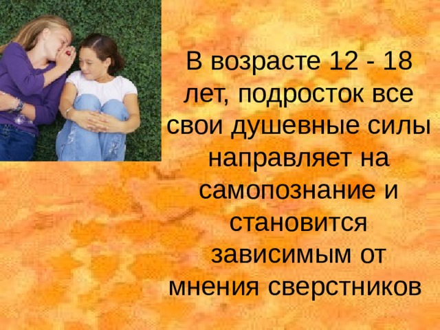 В возрасте 12 - 18 лет, подросток все свои душевные силы направляет на самопознание и становится зависимым от мнения сверстников 