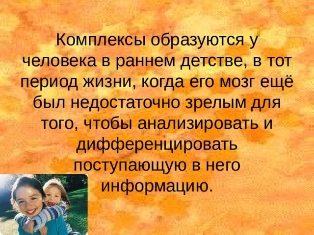 Комплексы образуются у человека в раннем детстве, в тот период жизни, когда его мозг ещё был недостаточно зрелым для того, чтобы анализировать и дифференцировать поступающую в него информацию. 