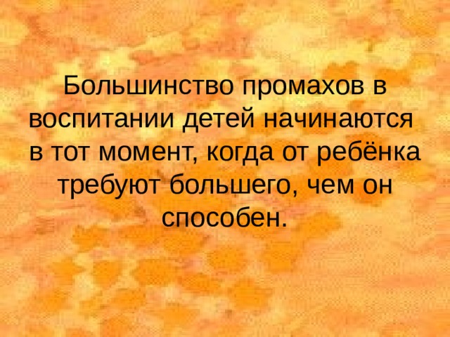 Большинство промахов в воспитании детей начинаются в тот момент, когда от ребёнка требуют большего, чем он способен. 