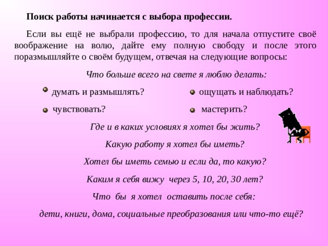 Поиск работы начинается с выбора профессии. Если вы ещё не выбрали профессию, то для начала отпустите своё воображение на волю, дайте ему полную свободу и после этого поразмышляйте о своём будущем, отвечая на следующие вопросы:  Что больше всего на свете я люблю делать:  думать и размышлять? ощущать и наблюдать?  чувствовать? мастерить?  Где и в каких условиях я хотел бы жить?  Какую работу я хотел бы иметь?  Хотел бы иметь семью и если да, то какую?  Каким я себя вижу через 5, 10, 20, 30 лет?  Что бы я хотел оставить после себя: дети, книги, дома, социальные преобразования или что-то ещё?  