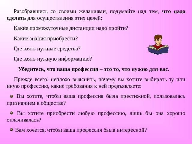 Разобравшись со своими желаниями, подумайте над тем, что надо сделать для осуществления этих целей: Какие промежуточные дистанции надо пройти? Какие знания приобрести? Где взять нужные средства? Где взять нужную информацию?  Убедитесь, что ваша профессия – это то, что нужно для вас.  Прежде всего, неплохо выяснить, почему вы хотите выбирать ту или иную профессию, какие требования к ней предъявляете:  Вы хотите, чтобы ваша профессия была престижной, пользовалась признанием в обществе?  Вы хотите приобрести любую профессию, лишь бы она хорошо оплачивалась?  Вам хочется, чтобы ваша профессия была интересной?   