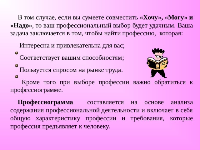 В том случае, если вы сумеете совместить «Хочу», «Могу» и «Надо» , то ваш профессиональный выбор будет удачным. Ваша задача заключается в том, чтобы найти профессию, которая:  Интересна и привлекательна для вас;  Соответствует вашим способностям;  Пользуется спросом на рынке труда.  Кроме того при выборе профессии важно обратиться к профессиограмме. Профессиограмма составляется на основе анализа содержания профессиональной деятельности и включает в себя общую характеристику профессии и требования, которые профессия предъявляет к человеку. 