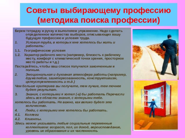Советы выбирающему профессию (методика поиска профессии) Берем тетрадку и ручку и выполняем упражнение. Надо сделать определенное количество выборов, описывающих вашу будущую профессию и условия труда. Условия труда, в которых мне хотелось бы жить и работать: 1.1. Географические условия 1.2. Характер рабочего места (например, близость к рабочему месту, комфорт с климатической точки зрения, просторное место работы и т.д.) Постарайтесь, чтобы ваш список получился законченным и полным. Эмоциональная и духовная атмосфера работы (например, дружелюбие, заинтересованность, конструктивизм, целеустремленность и т.д.) Чем больше критериев вы получите, тем лучше, тем точнее будет результат. Знания, с которыми я хотел (-а) бы работать Перечисли здесь все области знания, с которыми тебе. хотелось бы работать. Не важно, как велико будет это количество. Люди, с которыми мне хотелось бы работать. 4.1. Коллеги 4.2. Клиенты. Здесь можно указывать любые социальные переменные коллективов: возраст, пол, их доход, вероисповедание, уровень их образования и их численность 