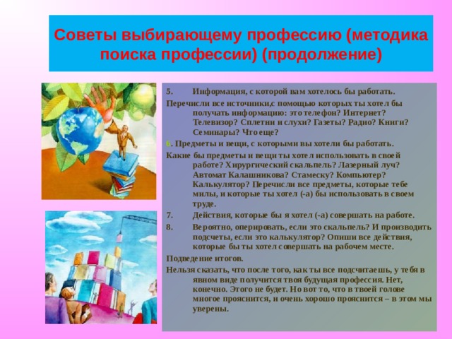 Советы выбирающему профессию (методика поиска профессии) (продолжение) Информация, с которой вам хотелось бы работать. Перечисли все источники,с помощью которых ты хотел бы получать информацию: это телефон? Интернет? Телевизор? Сплетни и слухи? Газеты? Радио? Книги? Семинары? Что еще? 6 . Предметы и вещи, с которыми вы хотели бы работать. Какие бы предметы и вещи ты хотел использовать в своей работе? Хирургический скальпель? Лазерный луч? Автомат Калашникова? Стамеску? Компьютер? Калькулятор? Перечисли все предметы, которые тебе милы, и которые ты хотел (-а) бы использовать в своем труде. Действия, которые бы я хотел (-а) совершать на работе. Вероятно, оперировать, если это скальпель? И производить подсчеты, если это калькулятор? Опиши все действия, которые бы ты хотел совершать на рабочем месте. Подведение итогов. Нельзя сказать, что после того, как ты все подсчитаешь, у тебя в явном виде получится твоя будущая профессия. Нет, конечно. Этого не будет. Но вот то, что в твоей голове многое прояснится, и очень хорошо прояснится – в этом мы уверены. 
