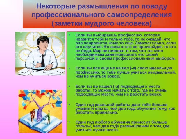 Некоторые размышления по поводу профессионального самоопределения (заметки мудрого человека) Если ты выбираешь профессию, которая нравится тебе и только тебе, то не ожидай, что она понравится кому-то еще. Замечательно, если это случится. Но если этого не произойдет, то это не беда. Мир не виноват в том, что ты счел необходимым заинтересовать его своей персоной и своим профессиональным выбором.  Если ты все еще не нашел (-а) свою идеальную профессию, то тебе лучше учиться неидеальной, чем не учиться вовсе.  Если ты не нашел (-а) подходящего места работы, то можно начать с того, где не очень подходящее место, чем не работать вовсе.  Один год реальной работы даст тебе больше умения и опыта, чем два года обучения тому, как работать правильно.  Один год любого обучения приносит больше пользы, чем два года размышлений о том, где учиться лучше всего. 