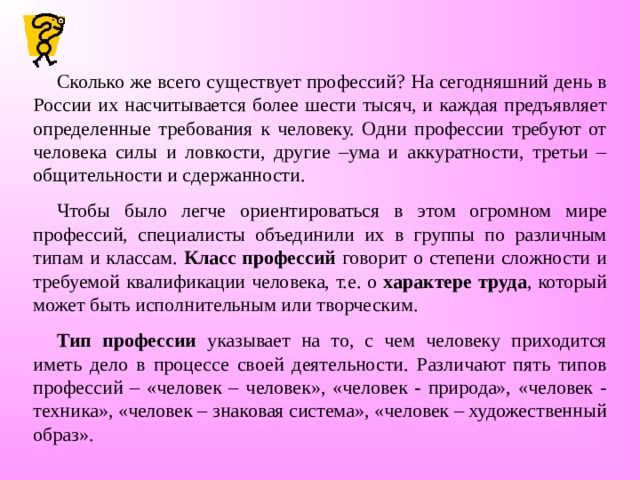 Сколько же всего существует профессий? На сегодняшний день в России их насчитывается более шести тысяч, и каждая предъявляет определенные требования к человеку. Одни профессии требуют от человека силы и ловкости, другие –ума и аккуратности, третьи – общительности и сдержанности. Чтобы было легче ориентироваться в этом огромном мире профессий, специалисты объединили их в группы по различным типам и классам. Класс профессий говорит о степени сложности и требуемой квалификации человека, т.е. о характере труда , который может быть исполнительным или творческим. Тип профессии указывает на то, с чем человеку приходится иметь дело в процессе своей деятельности. Различают пять типов профессий – «человек – человек», «человек - природа», «человек - техника», «человек – знаковая система», «человек – художественный образ». 
