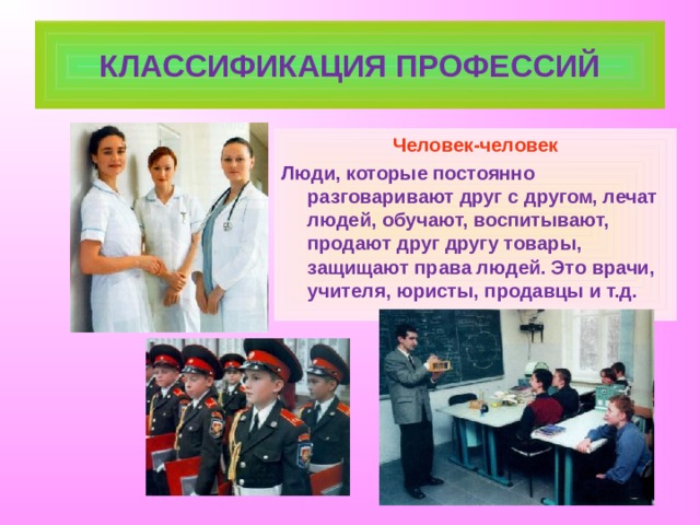 КЛАССИФИКАЦИЯ ПРОФЕССИЙ Человек-человек Люди, которые постоянно разговаривают друг с другом, лечат людей, обучают, воспитывают, продают друг другу товары, защищают права людей. Это врачи, учителя, юристы, продавцы и т.д. 